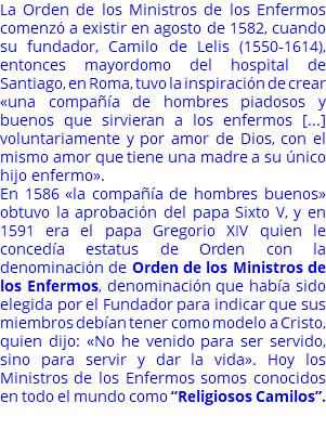 La Orden de los Ministros de los Enfermos comenzó a existir en agosto de 1582, cuando su fundador, Camilo de Lelis (1550-1614), entonces mayordomo del hospital de Santiago, en Roma, tuvo la inspiración de crear «una compañía de hombres piadosos y buenos que sirvieran a los enfermos [...] voluntariamente y por amor de Dios, con el mismo amor que tiene una madre a su único hijo enfermo». En 1586 «la compañía de hombres buenos» obtuvo la aprobación del papa Sixto V, y en 1591 era el papa Gregorio XIV quien le concedía estatus de Orden con la denominación de Orden de los Ministros de los Enfermos, denominación que había sido elegida por el Fundador para indicar que sus miembros debían tener como modelo a Cristo, quien dijo: «No he venido para ser servido, sino para servir y dar la vida». Hoy los Ministros de los Enfermos somos conocidos en todo el mundo como “Religiosos Camilos”. 