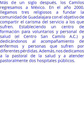 Más de un siglo después, los Camilos regresamos a México. En el año 2000, llegamos tres religiosos a fundar la comunidad de Guadalajara con el objetivo de compartir el carisma del servicio a los que sufren. Estableciendo un centro de formación para voluntarios y personal de salud (el Centro San Camilo A.C.) y dedicándonos al acompañamiento de enfermos y personas que sufren por diferentes pérdidas. Además, nos dedicamos a la pastoral de la salud y a atender pastoralmente dos hospitales públicos. 