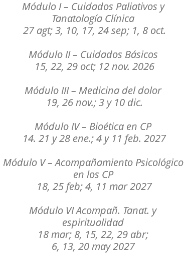 Módulo I – Cuidados Paliativos y Tanatología Clínica 27 agt; 3, 10, 17, 24 sep; 1, 8 oct. Módulo II – Cuidados Básicos 15, 22, 29 oct; 12 nov. 2026 Módulo III – Medicina del dolor 19, 26 nov.; 3 y 10 dic. Módulo IV – Bioética en CP 14. 21 y 28 ene.; 4 y 11 feb. 2027 Módulo V – Acompañamiento Psicológico en los CP 18, 25 feb; 4, 11 mar 2027 Módulo VI Acompañ. Tanat. y espiritualidad 18 mar; 8, 15, 22, 29 abr; 6, 13, 20 may 2027 