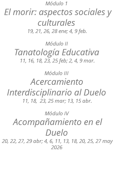 Módulo 1 El morir: aspectos sociales y culturales 19, 21, 26, 28 ene; 4, 9 feb. Módulo II Tanatología Educativa 11, 16, 18, 23, 25 feb; 2, 4, 9 mar. Módulo III Acercamiento Interdisciplinario al Duelo 11, 18, 23, 25 mar; 13, 15 abr. Módulo IV Acompañamiento en el Duelo 20, 22, 27, 29 abr; 4, 6, 11, 13, 18, 20, 25, 27 may 2026 