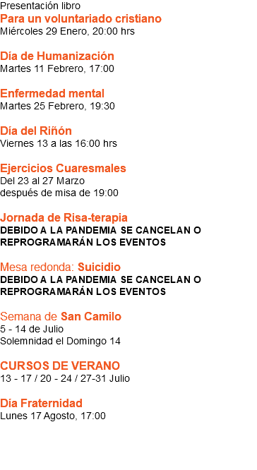 Presentación libro Para un voluntariado cristiano Miércoles 29 Enero, 20:00 hrs Día de Humanización Martes 11 Febrero, 17:00 Enfermedad mental Martes 25 Febrero, 19:30 Día del Riñón Viernes 13 a las 16:00 hrs Ejercicios Cuaresmales Del 23 al 27 Marzo  después de misa de 19:00 Jornada de Risa-terapia DEBIDO A LA PANDEMIA SE CANCELAN O REPROGRAMARÁN LOS EVENTOS Mesa redonda: Suicidio DEBIDO A LA PANDEMIA SE CANCELAN O REPROGRAMARÁN LOS EVENTOS Semana de San Camilo 5 - 14 de Julio Solemnidad el Domingo 14 CURSOS DE VERANO 13 - 17 / 20 - 24 / 27-31 Julio Día Fraternidad Lunes 17 Agosto, 17:00 