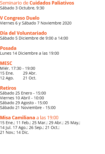 Seminario de Cuidados Paliativos Sábado 3 Octubre, 9:30 V Congreso Duelo Viernes 6 y Sábado 7 Noviembre 2020 Día del Voluntariado Sábado 5 Diciembre de 9:00 a 14:00 Posada Lunes 14 Diciembre a las 19:00 MESC Miér. 17:30 - 19:00 15 Ene. 29 Abr. 12 Ago. 21 Oct. Retiros Sábado 25 Enero - 15:00 Viernes 10 Abril - 10:00 Sábado 29 Agosto - 15:00 Sábado 21 Noviembre - 15:00 Misa Camiliana a las 19:00 15 Ene.; 11 Feb.; 25 Mar.; 29 Abr.; 25 May.; 14 Jul. 17 Ago.; 26 Sep.; 21 Oct.; 21 Nov.; 14 Dic.  