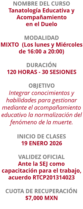 NOMBRE DEL CURSO Tanatología Educativa y Acompañamiento en el Duelo  MODALIDAD MIXTO (Los lunes y Miércoles de 16:00 a 20:00) DURACIÓN 120 HORAS - 30 SESIONES OBJETIVO Integrar conocimientos y habilidades para gestionar mediante el acompañamiento educativo la normalización del fenómeno de la muerte. INICIO DE CLASES 19 ENERO 2026 VALIDEZ OFICIAL Ante la SEJ como capacitación para el trabajo, acuerdo RTCP201314023 CUOTA DE RECUPERACIÓN $7,000 MXN