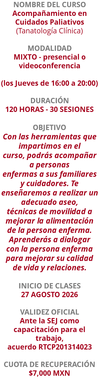 NOMBRE DEL CURSO Acompañamiento en Cuidados Paliativos (Tanatología Clínica)  MODALIDAD MIXTO - presencial o videoconferencia (los Jueves de 16:00 a 20:00) DURACIÓN 120 HORAS - 30 SESIONES OBJETIVO Con las herramientas que impartimos en el curso, podrás acompañar a personas enfermas a sus familiares y cuidadores. Te enseñaremos a realizar un adecuado aseo, técnicas de movilidad a mejorar la alimentación de la persona enferma. Aprenderás a dialogar con la persona enferma para mejorar su calidad de vida y relaciones. INICIO DE CLASES 27 AGOSTO 2026 VALIDEZ OFICIAL Ante la SEJ como capacitación para el trabajo, acuerdo RTCP201314023 CUOTA DE RECUPERACIÓN $7,000 MXN 