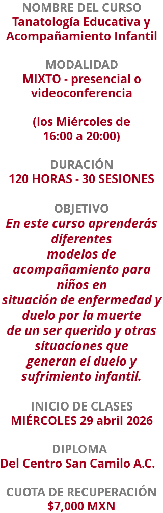 NOMBRE DEL CURSO Tanatología Educativa y Acompañamiento Infantil  MODALIDAD MIXTO - presencial o videoconferencia (los Miércoles de  16:00 a 20:00) DURACIÓN 120 HORAS - 30 SESIONES OBJETIVO En este curso aprenderás diferentes modelos de acompañamiento para niños en situación de enfermedad y duelo por la muerte de un ser querido y otras situaciones que generan el duelo y sufrimiento infantil. INICIO DE CLASES MIÉRCOLES 29 abril 2026 DIPLOMA Del Centro San Camilo A.C. CUOTA DE RECUPERACIÓN $7,000 MXN