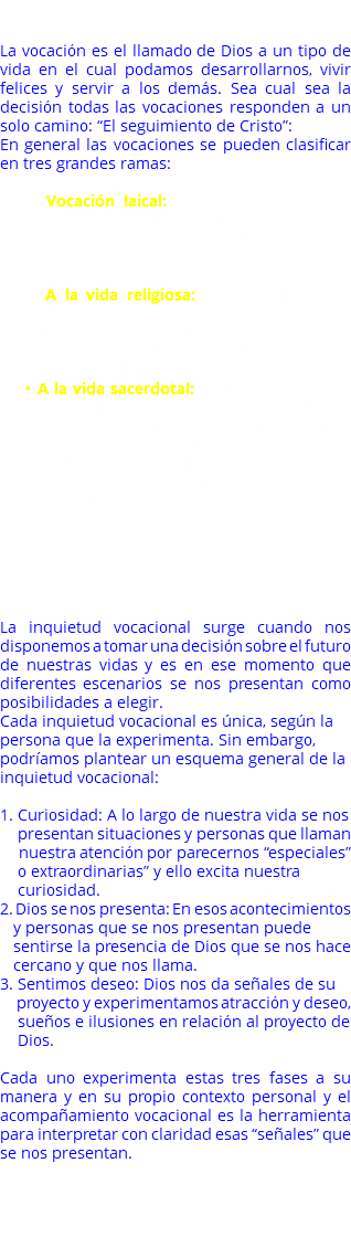 ¿Qué es la vocación? La vocación es el llamado de Dios a un tipo de vida en el cual podamos desarrollarnos, vivir felices y servir a los demás. Sea cual sea la decisión todas las vocaciones responden a un solo camino: “El seguimiento de Cristo”: En general las vocaciones se pueden clasificar en tres grandes ramas: Vocación laical: “El carácter secular es propio de los laicos…a ellos pertenece por propia vocación buscar el Reino de Dios tratando y ordenando, según Dios, los asuntos temporales”. LG. 31. A la vida religiosa: la vida religiosa es aquella que hombres y mujeres eligen libremente para vivir como Cristo en pobreza, castidad y obediencia en un instituto religioso. A la vida sacerdotal: la vida sacerdotal la desarrollan los presbíteros, quienes tienen a su cargo el cuidado pastoral y espiritual de una comunidad; a través de la predicación de la palabra, la celebración de los sacramentos y la animación de obras de caridad. ¿Cómo surge una inquietud vocacional? La inquietud vocacional surge cuando nos disponemos a tomar una decisión sobre el futuro de nuestras vidas y es en ese momento que diferentes escenarios se nos presentan como posibilidades a elegir. Cada inquietud vocacional es única, según la persona que la experimenta. Sin embargo, podríamos plantear un esquema general de la inquietud vocacional:   1. Curiosidad: A lo largo de nuestra vida se nos presentan situaciones y personas que llaman nuestra atención por parecernos “especiales” o extraordinarias” y ello excita nuestra curiosidad. 2. Dios se nos presenta: En esos acontecimientos y personas que se nos presentan puede sentirse la presencia de Dios que se nos hace cercano y que nos llama. 3. Sentimos deseo: Dios nos da señales de su proyecto y experimentamos atracción y deseo, sueños e ilusiones en relación al proyecto de Dios. Cada uno experimenta estas tres fases a su manera y en su propio contexto personal y el acompañamiento vocacional es la herramienta para interpretar con claridad esas “señales” que se nos presentan. 