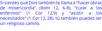 Si sientes que Dios también te llama a "hacer obras de misericordia" (Rom 12, 6-8), "curar a los enfermos" (1 Cor 12,9) y "asistir a los necesitados" (1 Cor 12, 28), tú también puedes ser un religioso camilo. 