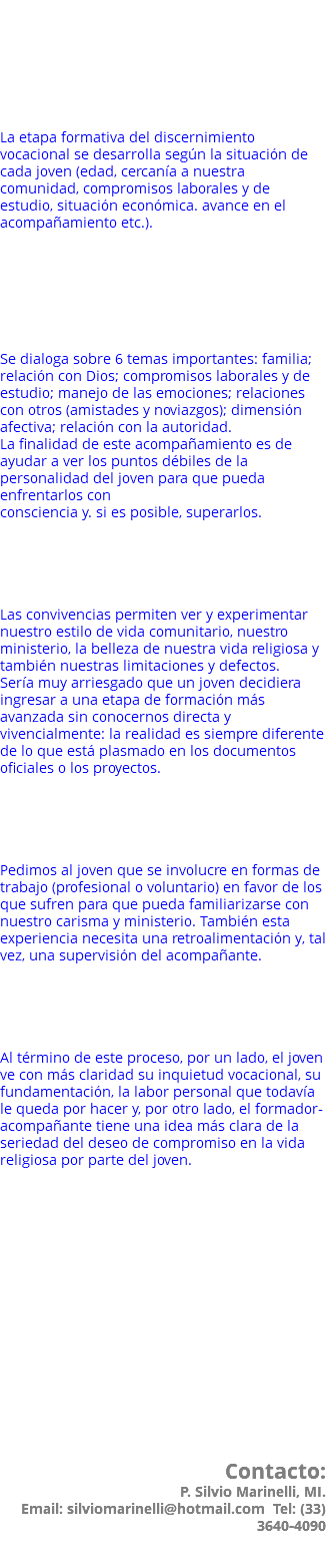 ¿Cómo inicio un proceso vocacional con los Camilos? 1. Ponerse en contado con el encargado de la comunidad para exponer su inquietud vocacional y agendar una cita. La etapa formativa del discernimiento vocacional se desarrolla según la situación de cada joven (edad, cercanía a nuestra comunidad, compromisos laborales y de estudio, situación económica. avance en el acompañamiento etc.). 2. Tener entrevistas periódicas con el encargado (entre 6 meses y un año) para discernir la vocación a la vida religiosa y para conocerse mejor e iniciar un proceso de crecimiento personal. Se dialoga sobre 6 temas importantes: familia; relación con Dios; compromisos laborales y de estudio; manejo de las emociones; relaciones con otros (amistades y noviazgos); dimensión afectiva; relación con la autoridad. La finalidad de este acompañamiento es de ayudar a ver los puntos débiles de la personalidad del joven para que pueda enfrentarlos con consciencia y. si es posible, superarlos.  3. Asistir a convivencias vocacionales en nuestra comunidad para conocer la vida cotidiana de un religioso camilo. Las convivencias permiten ver y experimentar nuestro estilo de vida comunitario, nuestro ministerio, la belleza de nuestra vida religiosa y también nuestras limitaciones y defectos. Sería muy arriesgado que un joven decidiera ingresar a una etapa de formación más avanzada sin conocernos directa y vivencialmente: la realidad es siempre diferente de lo que está plasmado en los documentos oficiales o los proyectos. 4. Normalmente pedimos a los candidatos que se involucren en un trabajo o voluntariado en favor de los que sufren y de los enfermos. Pedimos al joven que se involucre en formas de trabajo (profesional o voluntario) en favor de los que sufren para que pueda familiarizarse con nuestro carisma y ministerio. También esta experiencia necesita una retroalimentación y, tal vez, una supervisión del acompañante. 5. Al final de esta etapa de discernimiento. con la ayuda del acompañante, el candidato es admitido a la etapa de la Comunidad Formativa. Al término de este proceso, por un lado, el joven ve con más claridad su inquietud vocacional, su fundamentación, la labor personal que todavía le queda por hacer y, por otro lado, el formador-acompañante tiene una idea más clara de la seriedad del deseo de compromiso en la vida religiosa por parte del joven. Se llama "discernimiento vocacional" porque se trata efectivamente de "discernir": la decisión será al término del proceso.   Claramente debe existir una inquietud, de otra manera no habría nada que discernir, al mismo tiempo pedimos a los jóvenes que no se adelanten en sus decisiones y que continúen su carrera o actividad profesional, que permanezcan en su ambiente y que cumplan con este proceso con apertura a descubrir la voluntad de Dios, sin adelantar decisiones que serán más conscientes y responsables sólo al término del camino. Contacto: P. Silvio Marinelli, MI. Email: silviomarinelli@hotmail.com Tel: (33) 3640-4090 