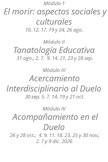 Módulo 1 El morir: aspectos sociales y culturales 10. 12. 17. 19 y 24, 26 ago. Módulo II Tanatología Educativa 31 ago.; 2. 7. 9. 14. 21. 23 y 28 sep. Módulo III Acercamiento Interdisciplinario al Duelo 30 sep; 5. 7. 14. 19 y 21 oct. Módulo IV Acompañamiento en el Duelo 26 y 28 oct.; 4. 9. 11. 18. 23. 25 y 30 nov.;  2. 7 y 9 dic. 2026 