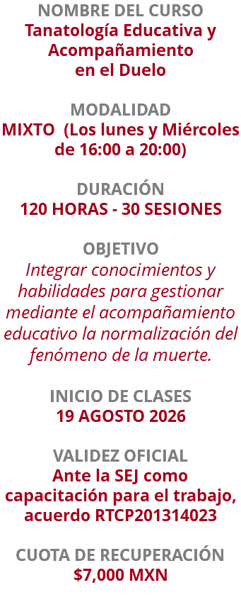 NOMBRE DEL CURSO Tanatología Educativa y Acompañamiento en el Duelo  MODALIDAD MIXTO (Los lunes y Miércoles de 16:00 a 20:00) DURACIÓN 120 HORAS - 30 SESIONES OBJETIVO Integrar conocimientos y habilidades para gestionar mediante el acompañamiento educativo la normalización del fenómeno de la muerte. INICIO DE CLASES 19 AGOSTO 2026 VALIDEZ OFICIAL Ante la SEJ como capacitación para el trabajo, acuerdo RTCP201314023 CUOTA DE RECUPERACIÓN $7,000 MXN