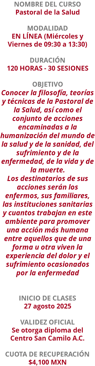 NOMBRE DEL CURSO Pastoral de la Salud  MODALIDAD EN LÍNEA (Miércoles y Viernes de 09:30 a 13:30) DURACIÓN 120 HORAS - 30 SESIONES OBJETIVO Conocer la filosofía, teorías y técnicas de la Pastoral de la Salud, así como el conjunto de acciones encaminadas a la humanización del mundo de la salud y de la sanidad, del sufrimiento y de la enfermedad, de la vida y de la muerte. Los destinatarios de sus acciones serán los enfermos, sus familiares, las instituciones sanitarias y cuantos trabajan en este ambiente para promover una acción más humana entre aquellos que de una forma u otra viven la experiencia del dolor y el sufrimiento ocasionados por la enfermedad INICIO DE CLASES 27 agosto 2025 VALIDEZ OFICIAL Se otorga diploma del Centro San Camilo A.C. CUOTA DE RECUPERACIÓN $4,100 MXN