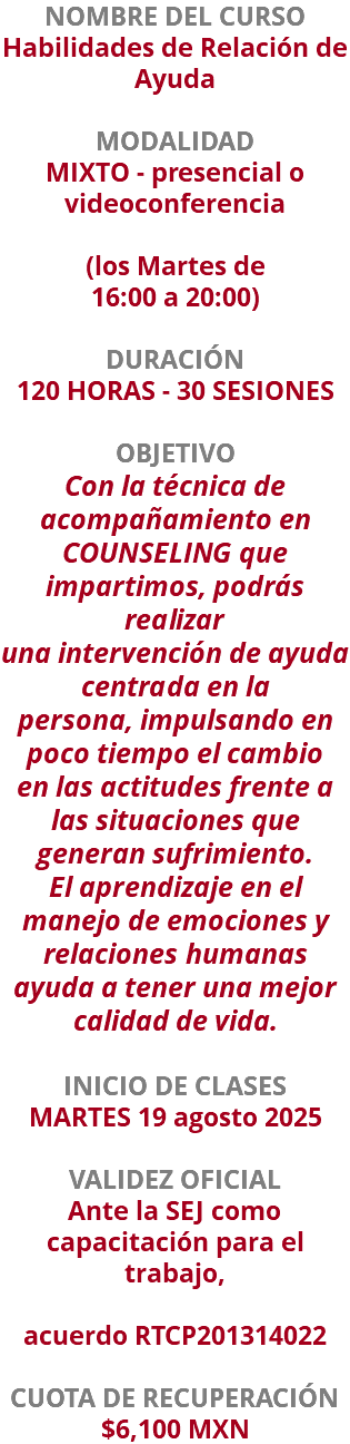 NOMBRE DEL CURSO Habilidades de Relación de Ayuda  MODALIDAD MIXTO - presencial o videoconferencia   (los Martes de 16:00 a 20:00) DURACIÓN 120 HORAS - 30 SESIONES OBJETIVO Con la técnica de acompañamiento en COUNSELING que impartimos, podrás realizar una intervención de ayuda centrada en la persona, impulsando en poco tiempo el cambio en las actitudes frente a las situaciones que generan sufrimiento. El aprendizaje en el manejo de emociones y relaciones humanas ayuda a tener una mejor calidad de vida. INICIO DE CLASES MARTES 19 agosto 2025 VALIDEZ OFICIAL Ante la SEJ como capacitación para el trabajo, acuerdo RTCP201314022 CUOTA DE RECUPERACIÓN $6,100 MXN